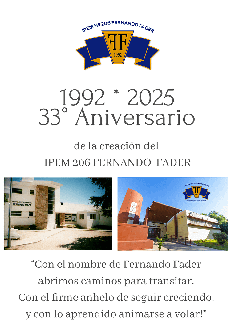 La meta que se propusieron en marzo de 1990 un grupo de padres, estudiantes y docentes de fundar una nueva escuela, se hizo realidad el 19 de junio de 1992. Con la firma del decreto 1441/92 se creó la Escuela de Comercio del Barrio Cerro de las Rosas, hoy IPEM 206 FERNANDO FADER Con la misma fuerza de aquellos años y con la esperanza puesta en el futuro, seguimos escribiendo más páginas en la historia de nuestra institución. Un pasado, un presente y un futuro comprometidos con la tarea educativa